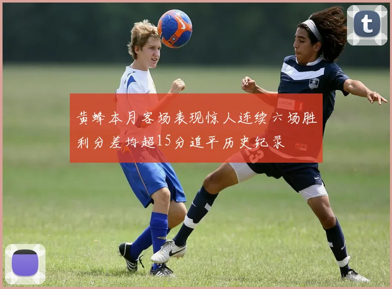 黄蜂本月客场表现惊人连续六场胜利分差均超15分追平历史纪录