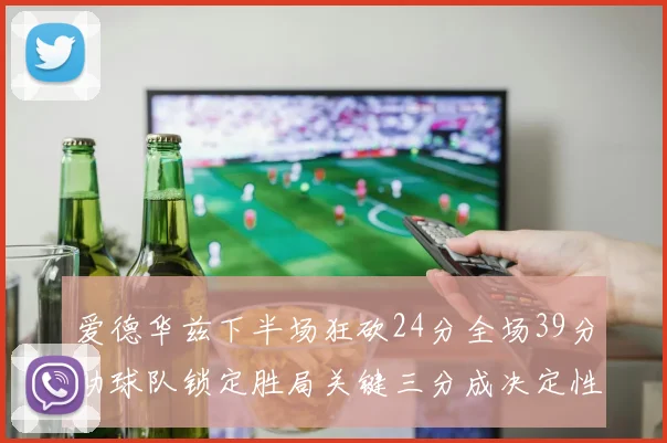 爱德华兹下半场狂砍24分全场39分助球队锁定胜局关键三分成决定性因素