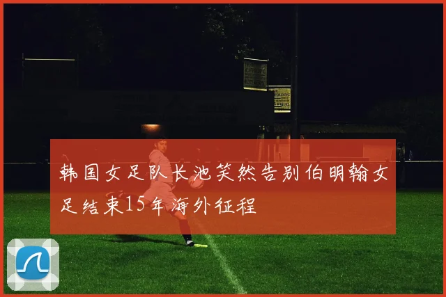 韩国女足队长池笑然告别伯明翰女足结束15年海外征程