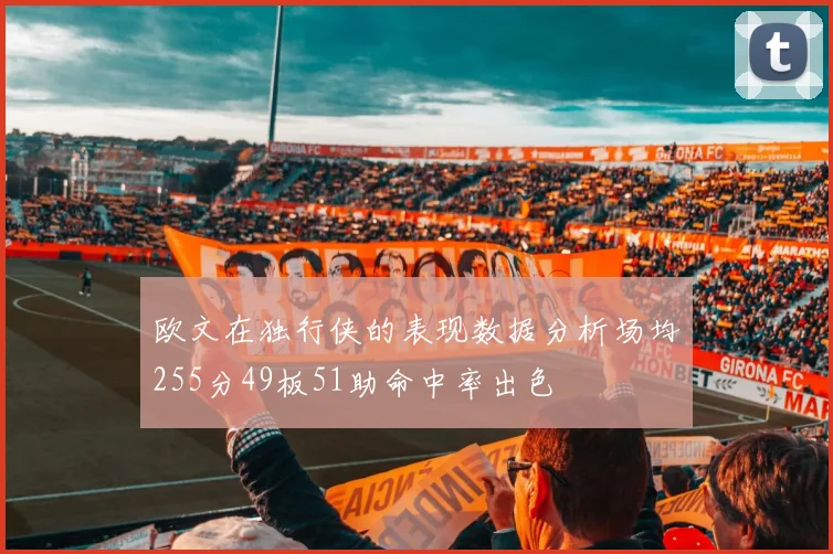 欧文在独行侠的表现数据分析场均255分49板51助命中率出色