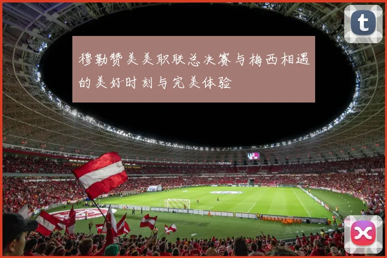穆勒赞美美职联总决赛与梅西相遇的美好时刻与完美体验