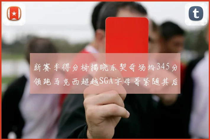 新赛季得分榜揭晓东契奇场均345分领跑马克西超越SGA字母哥紧随其后