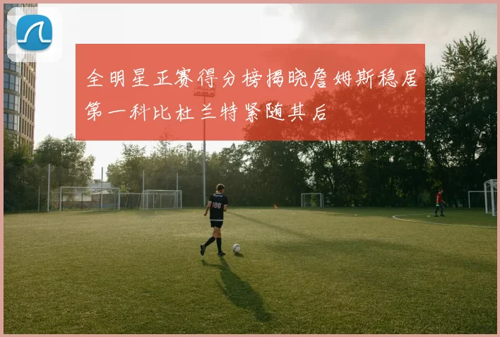 全明星正赛得分榜揭晓詹姆斯稳居第一科比杜兰特紧随其后