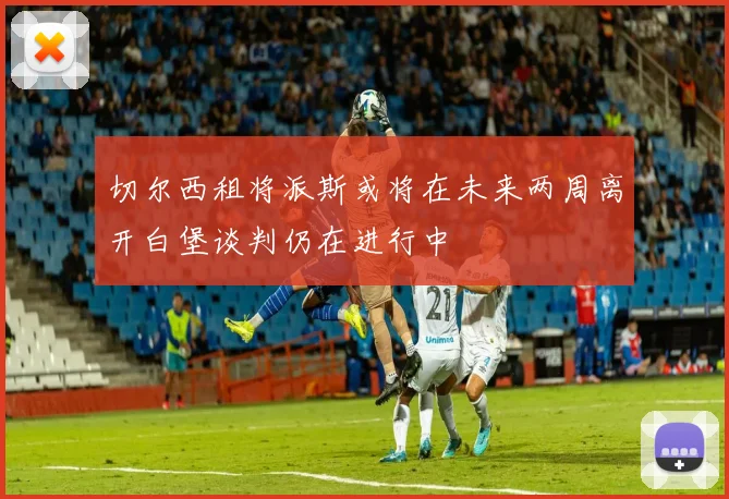 切尔西租将派斯或将在未来两周离开白堡谈判仍在进行中