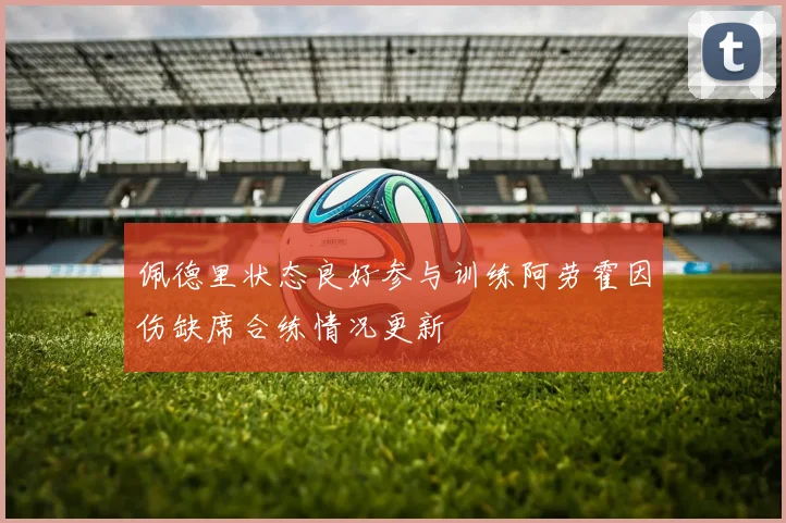 佩德里状态良好参与训练阿劳霍因伤缺席合练情况更新