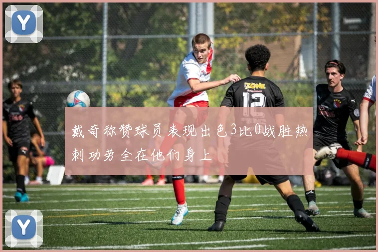 戴奇称赞球员表现出色3比0战胜热刺功劳全在他们身上
