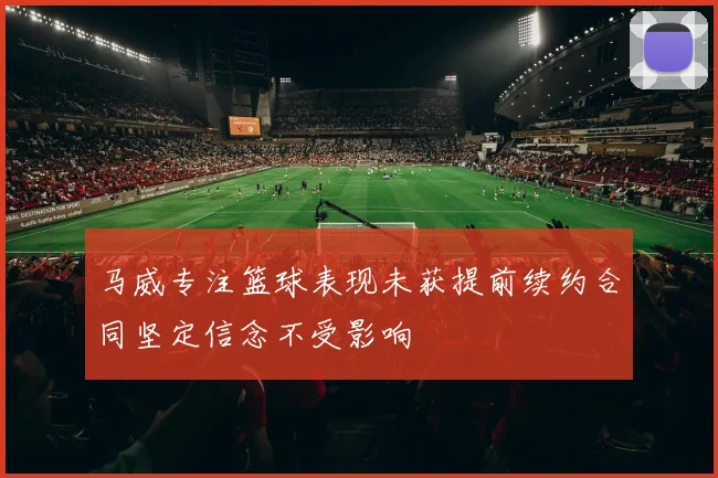 马威专注篮球表现未获提前续约合同坚定信念不受影响
