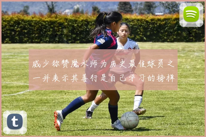 威少称赞魔术师为历史最佳球员之一并表示其善行是自己学习的榜样