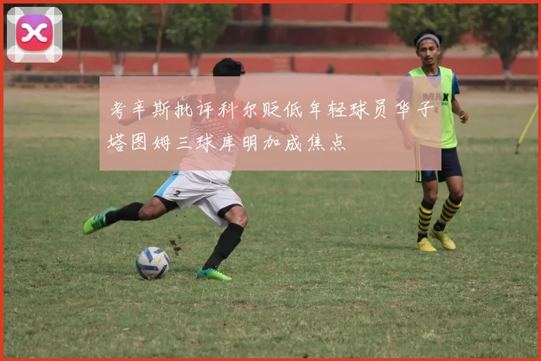 考辛斯批评科尔贬低年轻球员华子塔图姆三球库明加成焦点
