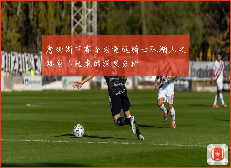 詹姆斯下赛季或重返骑士队湖人之路或已结束的深度分析