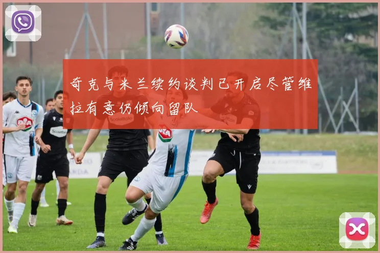 奇克与米兰续约谈判已开启尽管维拉有意仍倾向留队