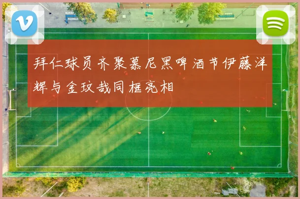 拜仁球员齐聚慕尼黑啤酒节伊藤洋辉与金玟哉同框亮相