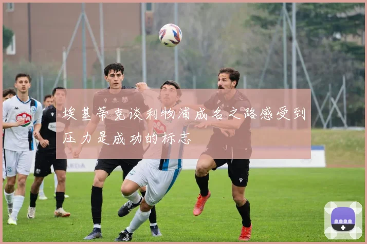 埃基蒂克谈利物浦成名之路感受到压力是成功的标志