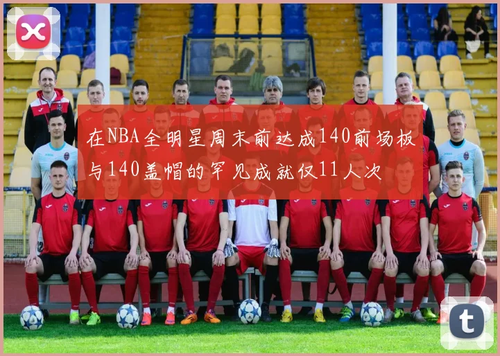 在NBA全明星周末前达成140前场板与140盖帽的罕见成就仅11人次