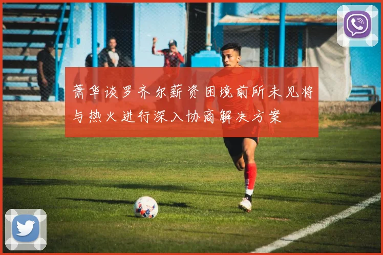 萧华谈罗齐尔薪资困境前所未见将与热火进行深入协商解决方案