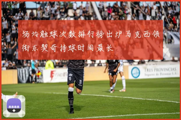 场均触球次数排行榜出炉马克西领衔东契奇持球时间最长