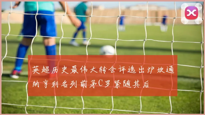 英超历史最伟大转会评选出炉坎通纳亨利名列前茅C罗紧随其后