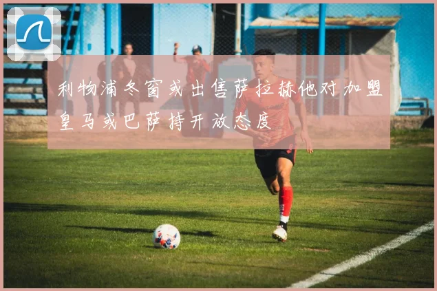 利物浦冬窗或出售萨拉赫他对加盟皇马或巴萨持开放态度