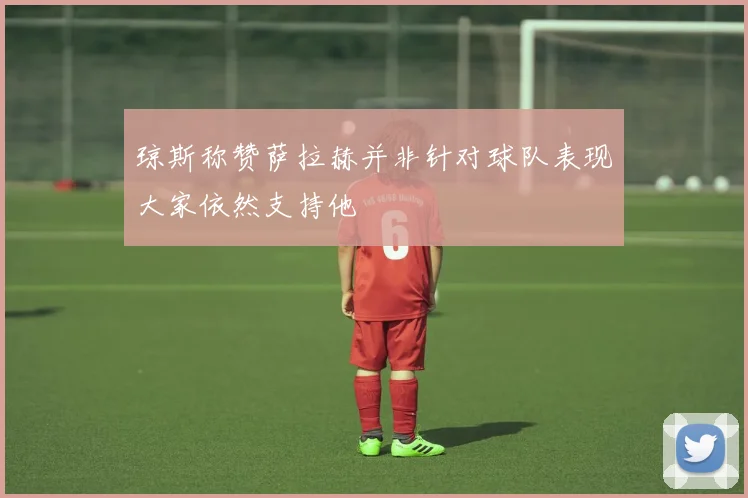 琼斯称赞萨拉赫并非针对球队表现大家依然支持他