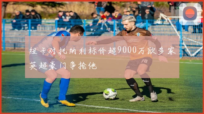 纽卡对托纳利标价超9000万欧多家英超豪门争抢他