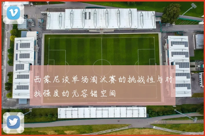 西蒙尼谈单场淘汰赛的挑战性与对抗强度的无容错空间