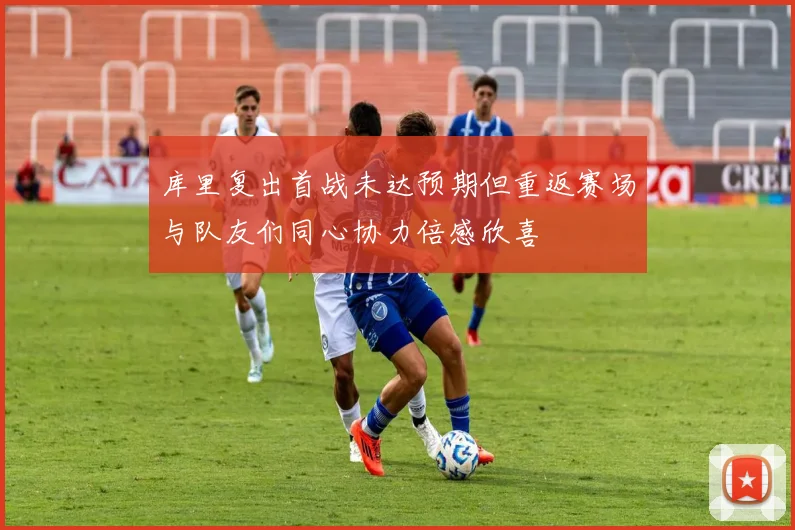 库里复出首战未达预期但重返赛场与队友们同心协力倍感欣喜