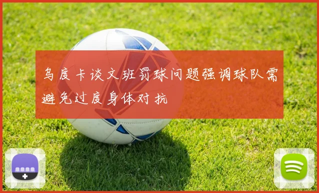 乌度卡谈文班罚球问题强调球队需避免过度身体对抗