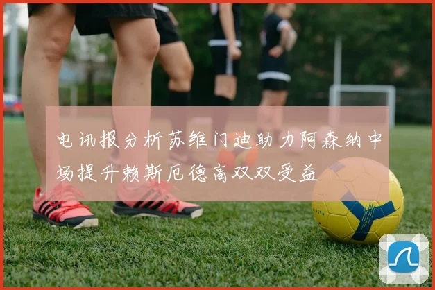 电讯报分析苏维门迪助力阿森纳中场提升赖斯厄德高双双受益