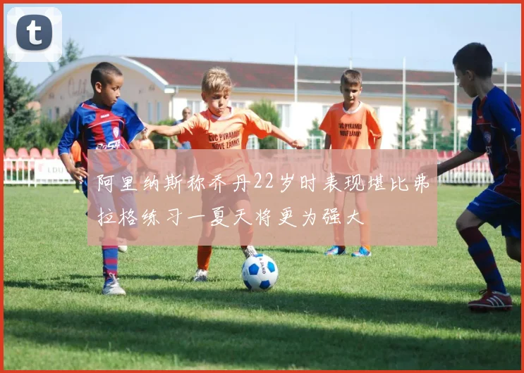 阿里纳斯称乔丹22岁时表现堪比弗拉格练习一夏天将更为强大