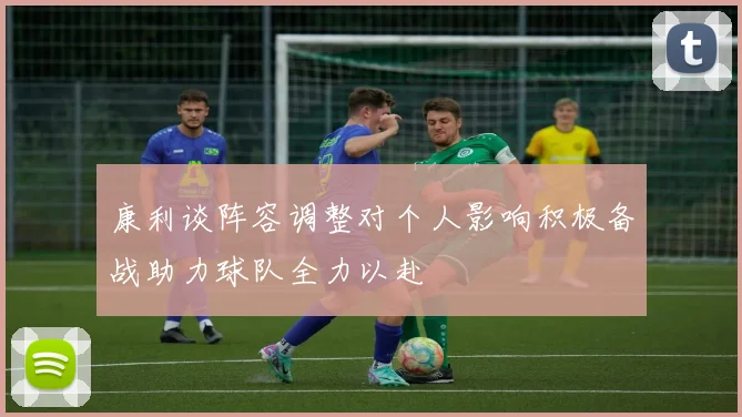 康利谈阵容调整对个人影响积极备战助力球队全力以赴