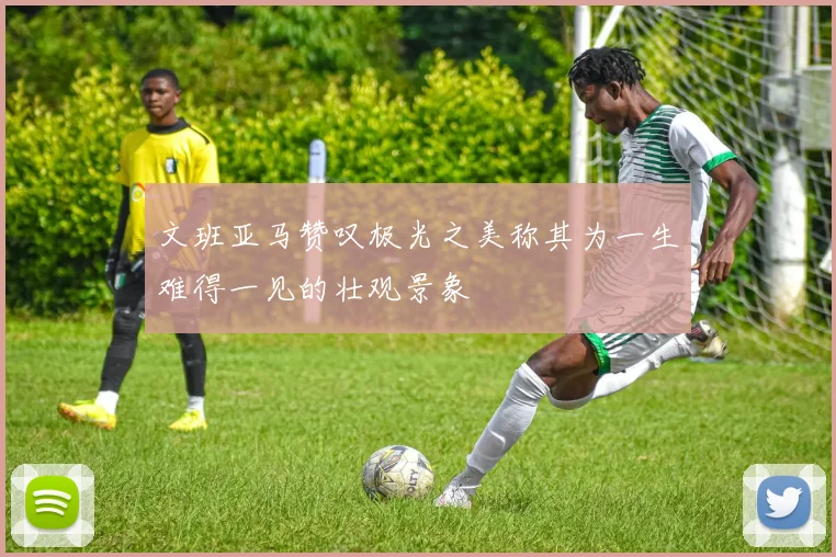 文班亚马赞叹极光之美称其为一生难得一见的壮观景象