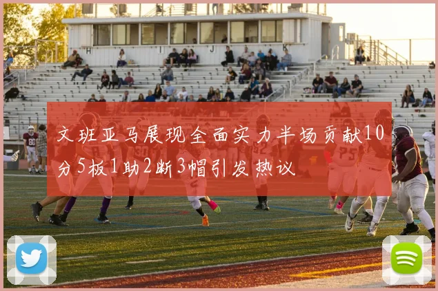 文班亚马展现全面实力半场贡献10分5板1助2断3帽引发热议