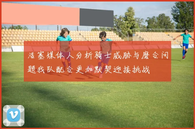 活塞媒体人分析骑士威胁与磨合问题我队配合更加默契迎接挑战
